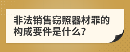 非法销售窃照器材罪的构成要件是什么？