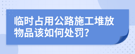 临时占用公路施工堆放物品该如何处罚？