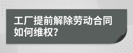 工厂提前解除劳动合同如何维权？