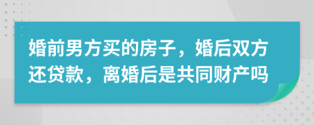 婚前男方买的房子，婚后双方还贷款，离婚后是共同财产吗