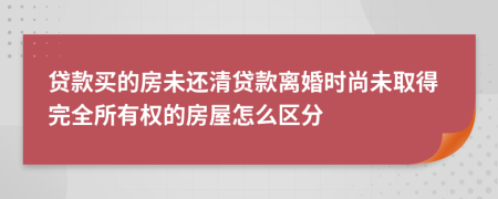 贷款买的房未还清贷款离婚时尚未取得完全所有权的房屋怎么区分