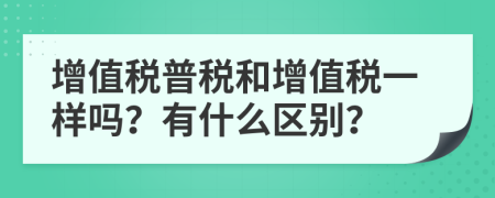 增值税普税和增值税一样吗？有什么区别？