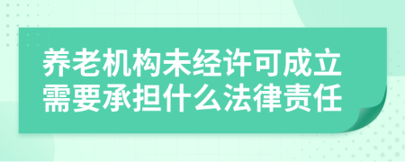 养老机构未经许可成立需要承担什么法律责任
