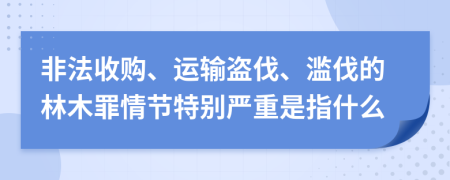 非法收购、运输盗伐、滥伐的林木罪情节特别严重是指什么