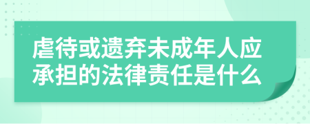 虐待或遗弃未成年人应承担的法律责任是什么