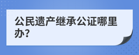 公民遗产继承公证哪里办？