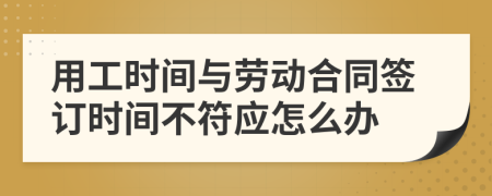 用工时间与劳动合同签订时间不符应怎么办