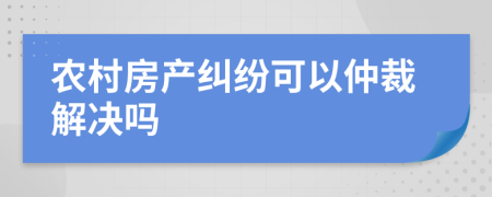 农村房产纠纷可以仲裁解决吗