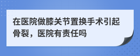 在医院做膝关节置换手术引起骨裂，医院有责任吗