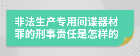 非法生产专用间谍器材罪的刑事责任是怎样的