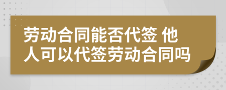 劳动合同能否代签 他人可以代签劳动合同吗