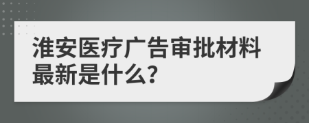 淮安医疗广告审批材料最新是什么？