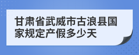 甘肃省武威市古浪县国家规定产假多少天