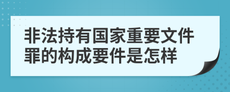 非法持有国家重要文件罪的构成要件是怎样