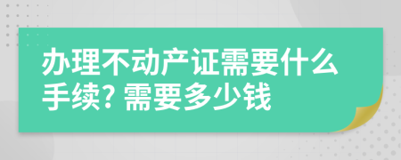 办理不动产证需要什么手续? 需要多少钱