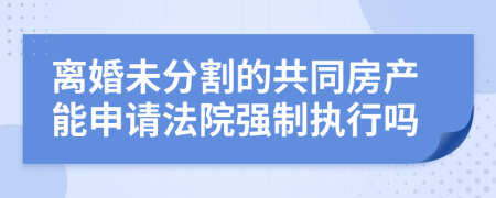 离婚未分割的共同房产能申请法院强制执行吗