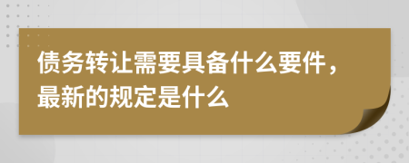 债务转让需要具备什么要件，最新的规定是什么