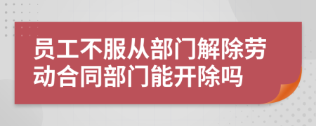 员工不服从部门解除劳动合同部门能开除吗