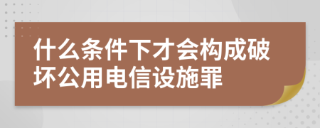 什么条件下才会构成破坏公用电信设施罪