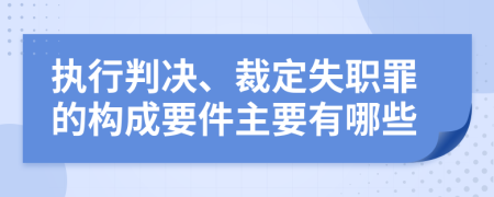 执行判决、裁定失职罪的构成要件主要有哪些