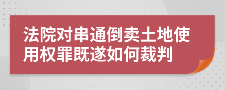 法院对串通倒卖土地使用权罪既遂如何裁判