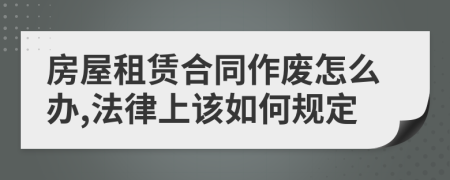 房屋租赁合同作废怎么办,法律上该如何规定