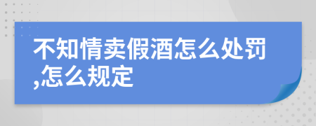 不知情卖假酒怎么处罚,怎么规定