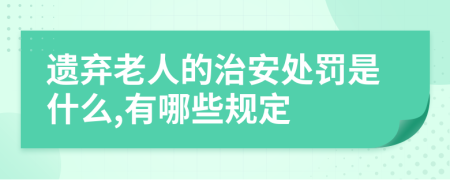 遗弃老人的治安处罚是什么,有哪些规定