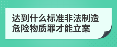 达到什么标准非法制造危险物质罪才能立案