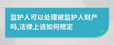 监护人可以处理被监护人财产吗,法律上该如何规定