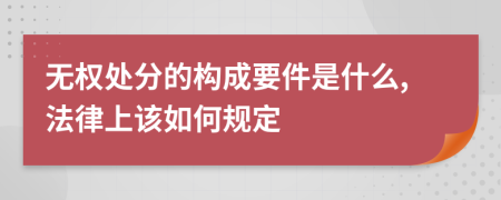 无权处分的构成要件是什么,法律上该如何规定