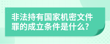 非法持有国家机密文件罪的成立条件是什么?