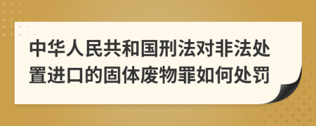 中华人民共和国刑法对非法处置进口的固体废物罪如何处罚