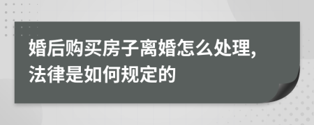 婚后购买房子离婚怎么处理,法律是如何规定的
