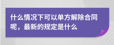 什么情况下可以单方解除合同呢，最新的规定是什么