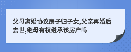 父母离婚协议房子归子女,父亲再婚后去世,继母有权继承该房产吗