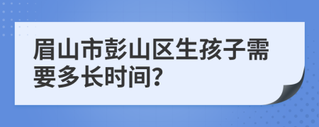 眉山市彭山区生孩子需要多长时间？