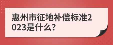 惠州市征地补偿标准2023是什么？