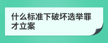 什么标准下破坏选举罪才立案
