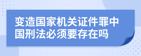 变造国家机关证件罪中国刑法必须要存在吗