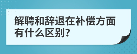 解聘和辞退在补偿方面有什么区别？