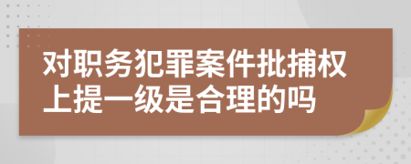 对职务犯罪案件批捕权上提一级是合理的吗
