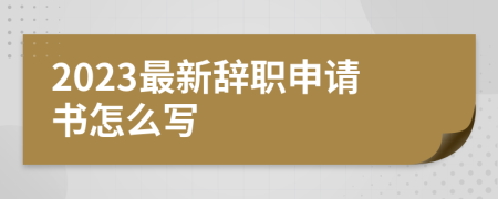 2023最新辞职申请书怎么写