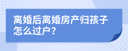 离婚后离婚房产归孩子怎么过户？