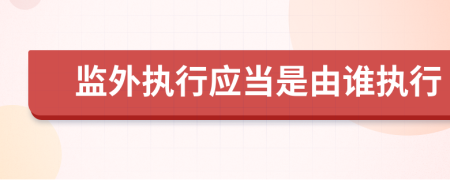 监外执行应当是由谁执行