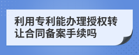 利用专利能办理授权转让合同备案手续吗