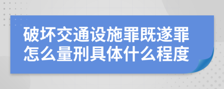 破坏交通设施罪既遂罪怎么量刑具体什么程度