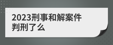 2023刑事和解案件判刑了么