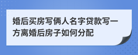 婚后买房写俩人名字贷款写一方离婚后房子如何分配