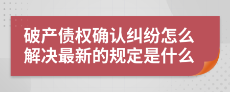 破产债权确认纠纷怎么解决最新的规定是什么